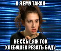 а я ему такая не ссы..яж ток хлебушек резать буду