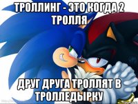 троллинг - это когда 2 тролля друг друга троллят в тролледырку