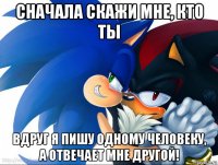 сначала скажи мне, кто ты вдруг я пишу одному человеку, а отвечает мне другой!
