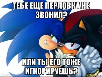 тебе еще перловка не звонил? или ты его тоже игнорируешь?