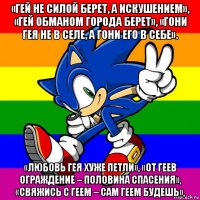 «гей не силой берет, а искушением», «гей обманом города берет», «гони гея не в селе, а гони его в себе». «любовь гея хуже петли», «от геев ограждение – половина спасения», «свяжись с геем – сам геем будешь»,