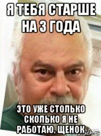 я тебя старше на 3 года это уже столько сколько я не работаю, щенок