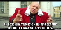  он похож на толстую и лысую версию грозного глаза из гарри поттера.