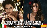  хуйня националистическая кто кому подходит...главное чтобы не косоглазый или нигер родился..