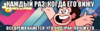 каждый раз, когда его вижу все время кажется, что он дурак. почему-то