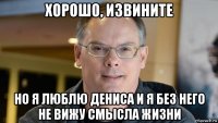 хорошо, извините но я люблю дениса и я без него не вижу смысла жизни