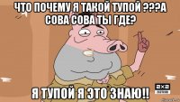 что почему я такой тупой ???а сова сова ты где? я тупой я это знаю!!