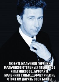  любите мальчики горячих мальчиков отвязных птенчиков и петушкооов...бросайте мальчики тупых дефчуличек не стоит им дарить свои болты