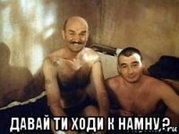  давай ти ходи к намну ?