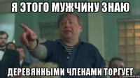 я этого мужчину знаю деревянными членами торгует