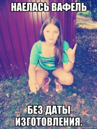 наелась вафель без даты изготовления.