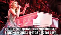  а теперь представь как моя попка в белых трусиках трётся об этот стул