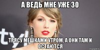 а ведь мне уже 30 трясу мешками утром, а они там и остаются