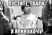пустите, твари я ярину хочу