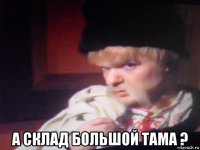  а склад большой тама ?