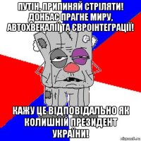 путін, припиняй стріляти! донбас прагне миру, автохвекалії та євроінтеграції! кажу це відповідально як колишній президент україни!