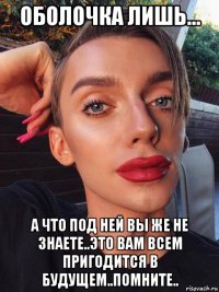 оболочка лишь... а что под ней вы же не знаете..это вам всем пригодится в будущем..помните..
