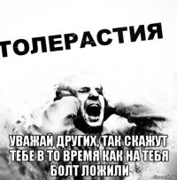  уважай других, так скажут тебе в то время как на тебя болт ложили