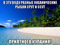 в эту воду разные океанические рыбки срут и ссут приятного купания!