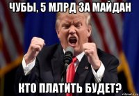 чубы, 5 млрд за майдан кто платить будет?