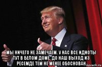  мы ничего не замечаем. у нас все идиоты тут в белом доме. до наш выход из ресемде тем не менее обоснован