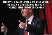 мы ничего не замечаем. у нас все идиоты тут в белом доме. но наш выход из ресемде тем не менее обоснован 