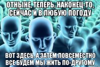 отныне, теперь, наконец-то, сейчас и в любую погоду вот здесь, а затем повсеместно все будем мы жить по-другому