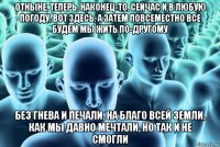 отныне, теперь, наконец-то, сейчас и в любую погоду, вот здесь, а затем повсеместно все будем мы жить по-другому без гнева и печали, на благо всей земли, как мы давно мечтали, но так и не смогли