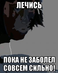 лечись пока не заболел совсем сильно!