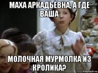 маха аркадьевна, а где ваша молочная мурмолка из кролика?