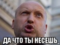  да что ты несешь