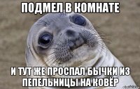 подмел в комнате и тут же проспал бычки из пепельницы на ковёр
