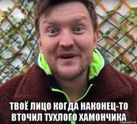  твоё лицо когда наконец-то вточил тухлого хамончика