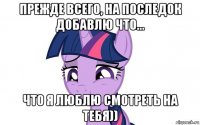 прежде всего, на последок добавлю что... что я люблю смотреть на тебя))