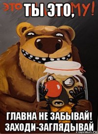 ты это, главна не забывай! заходи-заглядывай