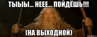 тыыы... неее... пойдёшь!!! (на выходной)