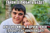такой её любить будет а не тупо иметь, а другие в ней только секс-куклу видят!