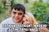  полюбит полюбит...и новую белую лярву найдёт