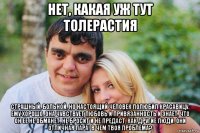 нет, какая уж тут толерастия страшный, больной, но настоящий человек полюбил красавицу. ему хорошо. она чувствует любовь и привязанность и знает, что он ее не обманет, не бросит и не предаст, как другие люди. они отличная пара! в чем твоя проблема?