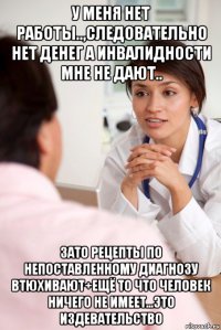 у меня нет работы..,следовательно нет денег а инвалидности мне не дают.. зато рецепты по непоставленному диагнозу втюхивают+ещё то что человек ничего не имеет...это издевательство