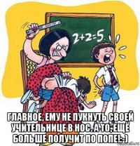  главное, ему не пукнуть своей учительнице в нос. а то, ещё больше получит по попе!:-)