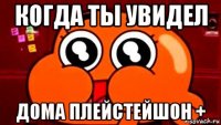 когда ты увидел дома плейстейшон +