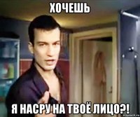 хочешь я насру на твоё лицо?!