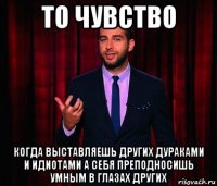 то чувство когда выставляешь других дураками и идиотами а себя преподносишь умным в глазах других