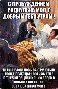 с пробуждением, роднулька моя, с добрым тебя утром ! целую-расцеловываю рученьки твои в благодарность за эти 6 лет и 5 месяцев жизни с тобой в любви и согласии, возлюбленная моя ! !
