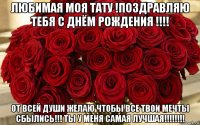 любимая моя тату !поздравляю тебя с днём рождения !!!! от всей души желаю чтобы все твои мечты сбылись!!! ты у меня самая лучшая!!!!!!!!