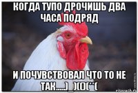 когда тупо дрочишь два часа подряд и почувствовал что то не так.....)_)(()(**(