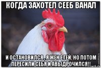 когда захотел сееб ванал и остановился , я жен е гей. но потом пересили себя и авыдрочился!!