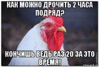 как можно дрочить 2 часа подряд? кончишь ведь раз 20 за это время!