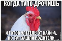 когда тупо дрочишь и готов улетель от кайфа, но тут зашли родители